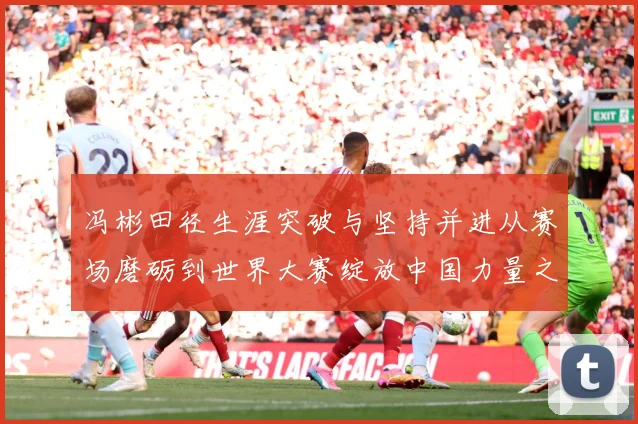 冯彬田径生涯突破与坚持并进从赛场磨砺到世界大赛绽放中国力量之路