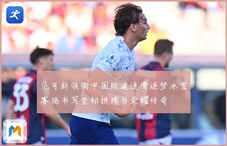范可新领衔中国短道速滑逐梦冰雪赛场书写坚韧拼搏与荣耀传奇