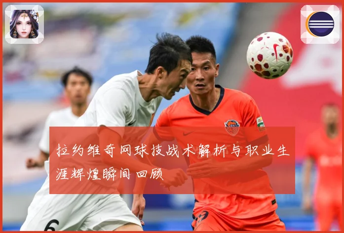 拉约维奇网球技战术解析与职业生涯辉煌瞬间回顾